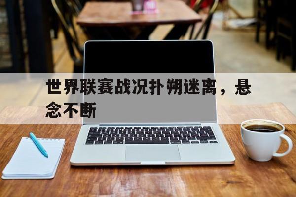 关于世界联赛战况扑朔迷离，悬念不断的信息