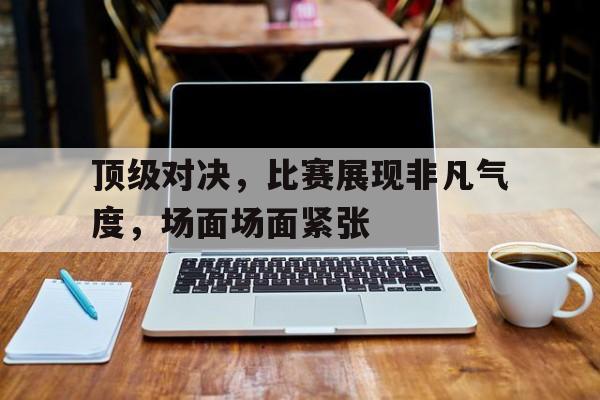 关于顶级对决，比赛展现非凡气度，场面场面紧张的信息