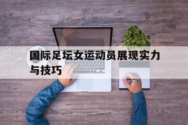 国际足坛女运动员展现实力与技巧