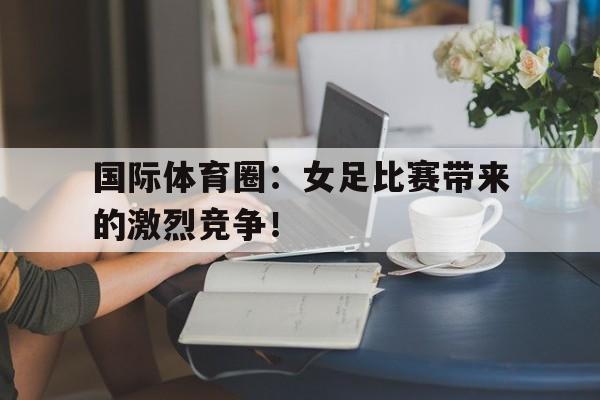 国际体育圈：女足比赛带来的激烈竞争！
