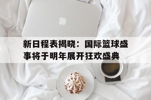 关于新日程表揭晓：国际篮球盛事将于明年展开狂欢盛典的信息